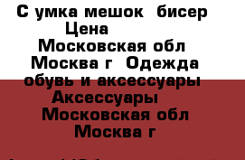 С умка мешок- бисер › Цена ­ 2 500 - Московская обл., Москва г. Одежда, обувь и аксессуары » Аксессуары   . Московская обл.,Москва г.